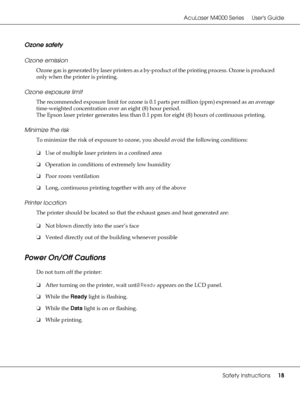 Page 18AcuLaser M4000 Series Users Guide
Safety Instructions18
Ozone safety
Ozone emission
Ozone gas is generated by laser printers as a by-product of the printing process. Ozone is produced 
only when the printer is printing.
Ozone exposure limit
The recommended exposure limit for ozone is 0.1 parts per million (ppm) expressed as an average 
time-weighted concentration over an eight (8) hour period.
The Epson laser printer generates less than 0.1 ppm for eight (8) hours of continuous printing.
Minimize the...