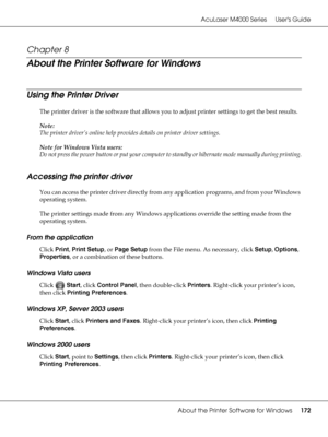 Page 172AcuLaser M4000 Series Users Guide
About the Printer Software for Windows172
Chapter 8 
About the Printer Software for Windows
Using the Printer Driver 
The printer driver is the software that allows you to adjust printer settings to get the best results.
Note:
The printer driver’s online help provides details on printer driver settings.
Note for Windows Vista users:
Do not press the power button or put your computer to standby or hibernate mode manually during printing.
Accessing the printer driver
You...