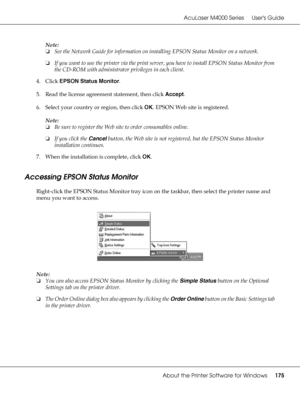 Page 175AcuLaser M4000 Series Users Guide
About the Printer Software for Windows175
Note:
❏See the Network Guide for information on installing EPSON Status Monitor on a network.
❏If you want to use the printer via the print server, you have to install EPSON Status Monitor from 
the CD-ROM with administrator privileges in each client.
4. Click EPSON Status Monitor.
5. Read the license agreement statement, then click Accept.
6. Select your country or region, then click OK. EPSON Web site is registered.
Note:
❏Be...