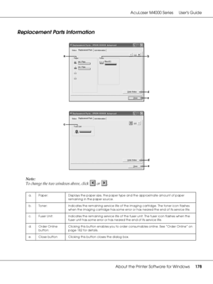 Page 178AcuLaser M4000 Series Users Guide
About the Printer Software for Windows178
Replacement Parts Information
Note:
To change the two windows above, click   or  .
a. Paper: Displays the paper size, the paper type and the approximate amount of paper 
remaining in the paper source.
b. Toner: Indicates the remaining service life of the imaging cartridge. The toner icon flashes 
when the imaging cartridge has some error or has neared the end of its service life.
c. Fuser Unit: Indicates the remaining service...