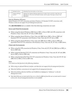 Page 180AcuLaser M4000 Series Users Guide
About the Printer Software for Windows180
Note for Windows XP users:
Shared Windows XP LPR connections and shared Windows XP Standard TCP/IP connections with 
Windows clients do not support the Job Management function.
The Job Information tab is available when the following connections are used:
Server and Client Environments:
❏When using the shared Windows 2000, Server 2003, or Server 2003 x64 LPR connection with 
Windows Vista, Vista x64, XP, XP x64, or 2000 clients....