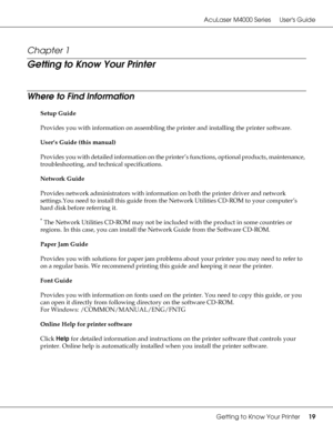 Page 19AcuLaser M4000 Series Users Guide
Getting to Know Your Printer19
Chapter 1 
Getting to Know Your Printer
Where to Find Information
Setup Guide
Provides you with information on assembling the printer and installing the printer software.
User’s Guide (this manual)
Provides you with detailed information on the printer’s functions, optional products, maintenance, 
troubleshooting, and technical specifications.
Network Guide
Provides network administrators with information on both the printer driver and...