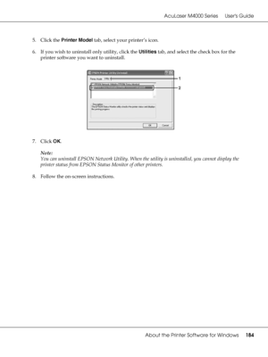 Page 184AcuLaser M4000 Series Users Guide
About the Printer Software for Windows184
5. Click the Printer Model tab, select your printer’s icon.
6. If you wish to uninstall only utility, click the Utilities tab, and select the check box for the 
printer software you want to uninstall.
7. Click OK.
Note:
You can uninstall EPSON Network Utility. When the utility is uninstalled, you cannot display the 
printer status from EPSON Status Monitor of other printers.
8. Follow the on-screen instructions.
 