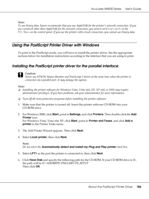 Page 186AcuLaser M4000 Series Users Guide
About the PostScript Printer Driver186
Note:
To use binary data, Epson recommends that you use AppleTalk for the printer’s network connection. If you 
use a protocol other than AppleTalk for the network connection, you need to set Binary to On in the 
PS3 Menu on the control panel. If you use the printer with a local connection, you cannot use binary data.
Using the PostScript Printer Driver with Windows
To print in the PostScript mode, you will have to install the...