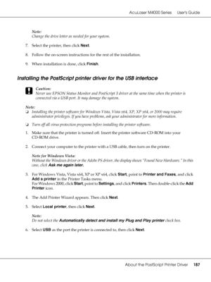 Page 187AcuLaser M4000 Series Users Guide
About the PostScript Printer Driver187
Note:
Change the drive letter as needed for your system.
7. Select the printer, then click Next.
8. Follow the on-screen instructions for the rest of the installation.
9. When installation is done, click Finish.
Installing the PostScript printer driver for the USB interface
c
Caution:
Never use EPSON Status Monitor and PostScript 3 driver at the same time when the printer is 
connected via a USB port. It may damage the system....