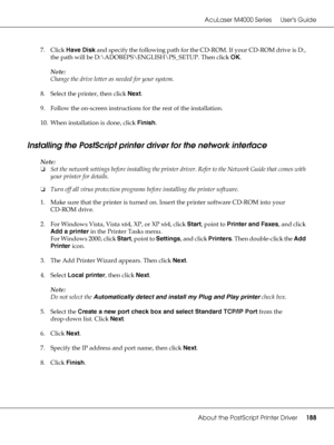 Page 188AcuLaser M4000 Series Users Guide
About the PostScript Printer Driver188
7. Click Have Disk and specify the following path for the CD-ROM. If your CD-ROM drive is D:, 
the path will be D:\ADOBEPS\ENGLISH\PS_SETUP. Then click OK.
Note:
Change the drive letter as needed for your system.
8. Select the printer, then click Next.
9. Follow the on-screen instructions for the rest of the installation.
10. When installation is done, click Finish.
Installing the PostScript printer driver for the network interface...