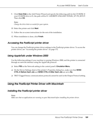 Page 189AcuLaser M4000 Series Users Guide
About the PostScript Printer Driver189
9. Click Have Disk in the Add Printer Wizard and specify the following path for the CD-ROM. If 
your CD-ROM drive is D:, the path will be D:\ADOBEPS\ENGLISH\WIN2K_XP\PS_SETUP.
Then click OK.
Note:
Change the drive letter as needed for your system.
10. Select the printer and click Next.
11. Follow the on-screen instructions for the rest of the installation.
12. When installation is done, click Finish.
Accessing the PostScript printer...