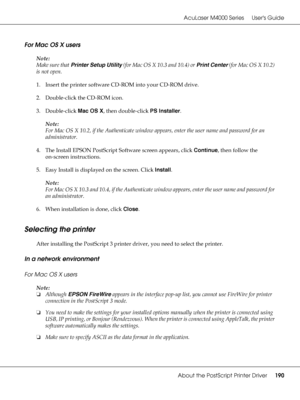 Page 190AcuLaser M4000 Series Users Guide
About the PostScript Printer Driver190
For Mac OS X users
Note:
Make sure that Printer Setup Utility (for Mac OS X 10.3 and 10.4) or Print Center (for Mac OS X 10.2) 
is not open.
1. Insert the printer software CD-ROM into your CD-ROM drive.
2. Double-click the CD-ROM icon.
3. Double-click Mac OS X, then double-click PS Installer.
Note:
For Mac OS X 10.2, if the Authenticate window appears, enter the user name and password for an 
administrator.
4. The Install EPSON...