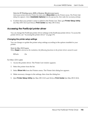 Page 192AcuLaser M4000 Series Users Guide
About the PostScript Printer Driver192
Note for IP Printing users, USB or Bonjour (Rendezvous) users:
Select your printer from the Printer list, then select Show Info from the Printers menu. The Printer Info 
dialog box appears. Select Installable Options from the pop-up list, then make the necessary settings.
6. Confirm that your printer’s name is added to the Printer List. Then quit Printer Setup Utility 
(for Mac OS X 10.3 and 10.4) or Print Center (for Mac OS X...