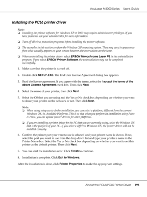 Page 195AcuLaser M4000 Series Users Guide
About the PCL6/PCL5 Printer Driver195
Installing the PCL6 printer driver
Note:
❏Installing the printer software for Windows XP or 2000 may require administrator privileges. If you 
have problems, ask your administrator for more information.
❏Turn off all virus protection programs before installing the printer software.
❏The examples in this section are from the Windows XP operating system. They may vary in appearance 
from what actually appears on your screen; however,...