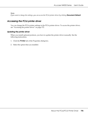 Page 196AcuLaser M4000 Series Users Guide
About the PCL6/PCL5 Printer Driver196
Note:
If you want to change the settings, you can access the PCL6 printer driver by clicking Document Default.
Accessing the PCL6 printer driver
You can change the PCL6 printer settings in the PCL6 printer driver. To access the printer driver, 
see “Accessing the printer driver” on page 172.
Updating the printer driver
When you install optional products, you have to update the printer driver manually. See the 
following...