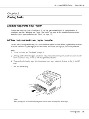 Page 25AcuLaser M4000 Series Users Guide
Printing Tasks25
Chapter 2 
Printing Tasks
Loading Paper into Your Printer
This section describes how to load paper. If you use special media such as transparencies or 
envelopes, see also “Selecting and Using Print Media” on page 30. For specifications or details 
about the paper types and sizes, see “Paper” on page 197.
MP tray and standard lower paper cassette
The MP tray (Multi-purpose tray) and standard lower paper cassette are the paper sources that are 
available...