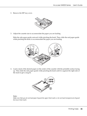 Page 26AcuLaser M4000 Series Users Guide
Printing Tasks26
2. Remove the MP tray cover.
3. Adjust the cassette size to accommodate the paper you are loading.
Slide the side paper guide outward while pinching the knob. Then, slide the end paper guide 
while pinching the knob, to accommodate the paper you are loading.
4. Load a stack of the desired paper on the center of the cassette with the printable surface facing 
up. Then slide the side paper guide while pinching the knob until it is against the right side of...