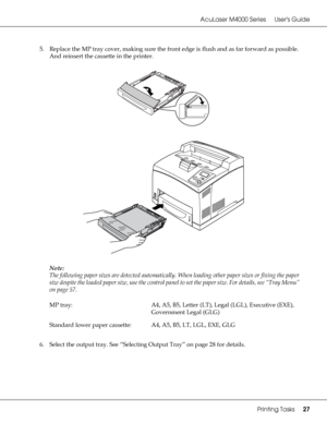 Page 27AcuLaser M4000 Series Users Guide
Printing Tasks27
5. Replace the MP tray cover, making sure the front edge is flush and as far forward as possible. 
And reinsert the cassette in the printer.
Note:
The following paper sizes are detected automatically. When loading other paper sizes or fixing the paper 
size despite the loaded paper size, use the control panel to set the paper size. For details, see “Tray Menu” 
on page 57.
6. Select the output tray. See “Selecting Output Tray” on page 28 for details. MP...