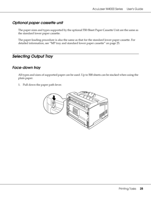 Page 28AcuLaser M4000 Series Users Guide
Printing Tasks28
Optional paper cassette unit
The paper sizes and types supported by the optional 550-Sheet Paper Cassette Unit are the same as 
the standard lower paper cassette.
The paper-loading procedure is also the same as that for the standard lower paper cassette. For 
detailed information, see “MP tray and standard lower paper cassette” on page 25.
Selecting Output Tray
Face-down tray
All types and sizes of supported paper can be used. Up to 500 sheets can be...