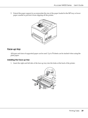 Page 29AcuLaser M4000 Series Users Guide
Printing Tasks29
2. Extend the paper support to accommodate the size of the paper loaded in the MP tray or lower 
paper cassette to prevent it from slipping off the printer.
Face-up tray
All types and sizes of supported paper can be used. Up to 70 sheets can be stacked when using the 
plain paper.
Installing the Face-up tray
1. Insert the right and left tabs of the face-up tray into the holes at the back of the printer.
 