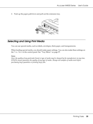 Page 30AcuLaser M4000 Series Users Guide
Printing Tasks30
2. Push up the paper path lever and pull out the extension tray.
Selecting and Using Print Media
You can use special media, such as labels, envelopes, thick paper, and transparencies. 
When loading special media, you should make paper settings. You can also make these settings on 
the Tray Menu in the control panel. See “Tray Menu” on page 57.
Note:
Since the quality of any particular brand or type of media may be changed by the manufacturer at any time,...