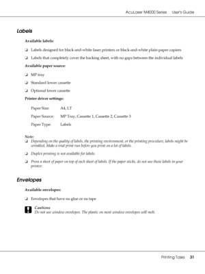 Page 31AcuLaser M4000 Series Users Guide
Printing Tasks31
Labels
Available labels:
❏Labels designed for black-and-white laser printers or black-and-white plain-paper copiers
❏Labels that completely cover the backing sheet, with no gaps between the individual labels
Available paper source:
❏MP tray
❏Standard lower cassette
❏Optional lower cassette
Printer driver settings:
Note:
❏Depending on the quality of labels, the printing environment, or the printing procedure, labels might be 
wrinkled. Make a trial print...