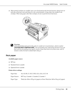 Page 33AcuLaser M4000 Series Users Guide
Printing Tasks33
❏When printed envelopes are wrinkled, open cover B and push up the form feed pressure change levers at 
both sides of the fuser unit until they are in the vertical position. It may reduce the wrinkles in the 
envelopes. When using paper other than envelopes, be sure to push the levers back down.
w
Warnings
Unless specifically instructed in this guide, be careful not to touch the fuser, which is marked 
CAUTION HIGH TEMPERATURE, or the surrounding areas....