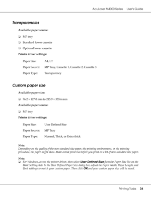 Page 34AcuLaser M4000 Series Users Guide
Printing Tasks34
Transparencies
Available paper source:
❏MP tray
❏Standard lower cassette
❏Optional lower cassette
Printer driver settings:
Custom paper size
Available paper size:
❏76.2 × 127.0 mm to 215.9 × 355.6 mm
Available paper source:
❏MP tray
Printer driver settings:
Note:
Depending on the quality of the non-standard size paper, the printing environment, or the printing 
procedure, the paper might skew. Make a trial print run before you print on a lot of...