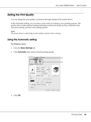 Page 36AcuLaser M4000 Series Users Guide
Printing Tasks36
Setting the Print Quality
You can change the print quality of printouts through settings in the printer driver. 
In the Automatic setting, you can select a print mode according to your printing purpose. The 
printer driver makes optimal settings depending on the print mode you have selected. In the 
Advanced setting, you have more setting options.
Note:
The printer driver’s online help provides details on printer driver settings.
Using the Automatic...