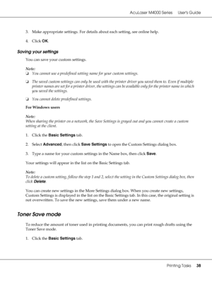 Page 38AcuLaser M4000 Series Users Guide
Printing Tasks38
3. Make appropriate settings. For details about each setting, see online help.
4. Click OK.
Saving your settings
You can save your custom settings.
Note:
❏You cannot use a predefined setting name for your custom settings.
❏The saved custom settings can only be used with the printer driver you saved them to. Even if multiple 
printer names are set for a printer driver, the settings can be available only for the printer name in which 
you saved the...