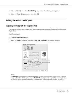 Page 39AcuLaser M4000 Series Users Guide
Printing Tasks39
2. Select Advanced, then click More Settings to open the More Settings dialog box.
3. Select the Toner Save check box, then click OK.
Setting the Advanced Layout
Duplex printing (with the Duplex Unit)
This function allows you to print on both sides of the paper automatically by installing the optional 
Duplex Unit.
For Windows users
1. Click the Basic Settings tab.
2. Select the Duplex check box, then select Left, Top, or Right as the binding position....