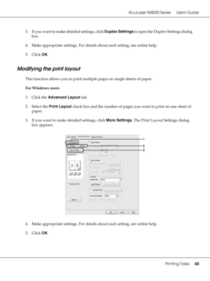 Page 40AcuLaser M4000 Series Users Guide
Printing Tasks40
3. If you want to make detailed settings, click Duplex Settings to open the Duplex Settings dialog 
box.
4. Make appropriate settings. For details about each setting, see online help.
5. Click OK.
Modifying the print layout
This function allows you to print multiple pages on single sheets of paper.
For Windows users
1. Click the Advanced Layout tab.
2. Select the Print Layout check box and the number of pages you want to print on one sheet of 
paper.
3....