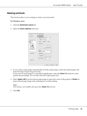 Page 41AcuLaser M4000 Series Users Guide
Printing Tasks41
Resizing printouts
This function allows you to enlarge or reduce your document.
For Windows users
1. Click the Advanced Layout tab.
2. Select the Zoom Options check box.
3. If you want to resize pages automatically to fit the output paper, select the desired paper size 
from the Output Paper drop-down list.
If you want to resize pages by a specified magnification, select the Zoom To check box, then 
specify the percentage. You can also select the output...