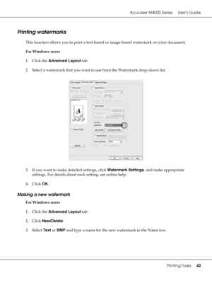 Page 42AcuLaser M4000 Series Users Guide
Printing Tasks42
Printing watermarks
This function allows you to print a text-based or image-based watermark on your document.
For Windows users
1. Click the Advanced Layout tab.
2. Select a watermark that you want to use from the Watermark drop-down list.
3. If you want to make detailed settings, click Watermark Settings, and make appropriate 
settings. For details about each setting, see online help.
4. Click OK.
Making a new watermark
For Windows users
1. Click the...