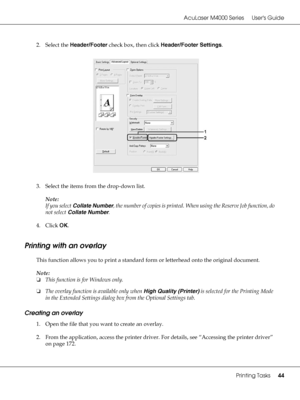 Page 44AcuLaser M4000 Series Users Guide
Printing Tasks44
2. Select the Header/Footer check box, then click Header/Footer Settings.
3. Select the items from the drop-down list.
Note:
If you select Collate Number, the number of copies is printed. When using the Reserve Job function, do 
not select Collate Number.
4. Click OK.
Printing with an overlay
This function allows you to print a standard form or letterhead onto the original document.
Note:
❏This function is for Windows only.
❏The overlay function is...