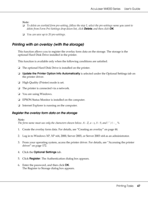 Page 47AcuLaser M4000 Series Users Guide
Printing Tasks47
Note:
❏To delete an overlaid form pre-setting, follow the step 1, select the pre-settings name you want to 
delete from Form Pre-Settings drop-down list, click Delete, and then click OK.
❏You can save up to 20 pre-settings.
Printing with an overlay (with the storage)
This function allows you to register the overlay form data on the storage. The storage is the 
optional Hard Disk Drive installed in the printer.
This function is available only when the...