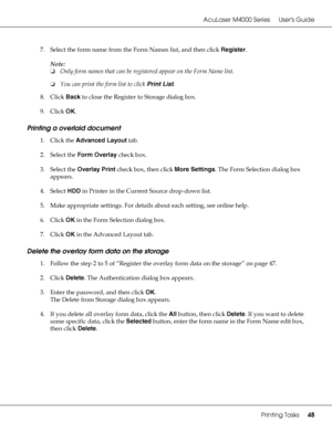 Page 48AcuLaser M4000 Series Users Guide
Printing Tasks48
7. Select the form name from the Form Names list, and then click Register.
Note:
❏Only form names that can be registered appear on the Form Name list.
❏You can print the form list to click Print List.
8. Click Back to close the Register to Storage dialog box.
9. Click OK.
Printing a overlaid document
1. Click the Advanced Layout tab.
2. Select the Form Overlay check box.
3. Select the Overlay Print check box, then click More Settings. The Form Selection...