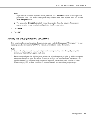 Page 49AcuLaser M4000 Series Users Guide
Printing Tasks49
Note:
❏If you need the list of the registered overlay form data, click Print List to print it and confirm the 
form name. Also, if you need a sample print-out of the form data, enter the form name and click the 
Print Sample button.
❏You can use the Browse button if the printer is connected through a network. Form names 
registered to the storage are displayed by clicking the Browse button.
5. Click Back.
6. Click OK.
Printing the copy-protected...