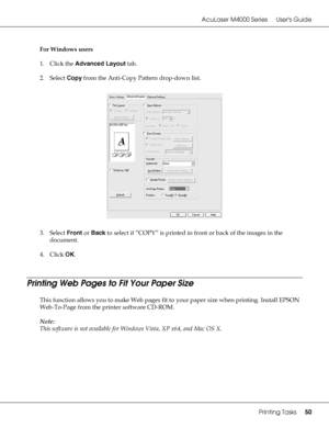 Page 50AcuLaser M4000 Series Users Guide
Printing Tasks50
For Windows users
1. Click the Advanced Layout tab.
2. Select Copy from the Anti-Copy Pattern drop-down list.
3. Select Front or Back to select if “COPY” is printed in front or back of the images in the 
document.
4. Click OK.
Printing Web Pages to Fit Your Paper Size
This function allows you to make Web pages fit to your paper size when printing. Install EPSON 
Web-To-Page from the printer software CD-ROM.
Note:
This software is not available for...