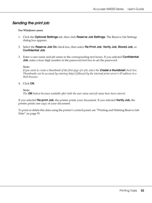 Page 52AcuLaser M4000 Series Users Guide
Printing Tasks52
Sending the print job
For Windows users
1. Click the Optional Settings tab, then click Reserve Job Settings. The Reserve Job Settings 
dialog box appears.
2. Select the Reserve Job On check box, then select Re-Print Job, Verify Job, Stored Job, or 
Confidential Job.
3. Enter a user name and job name in the corresponding text boxes. If you selected Confidential 
Job, enter a four-digit number in the password text box to set the password.
Note:
If you want...