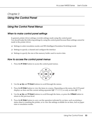 Page 53AcuLaser M4000 Series Users Guide
Using the Control Panel53
Chapter 3 
Using the Control Panel
Using the Control Panel Menus
When to make control panel settings
In general, printer driver settings override settings made using the control panel.
You should make the following settings by using the control panel because these settings cannot be 
made in the printer driver.
❏Settings to select emulation modes and IES (Intelligent Emulation Switching) mode
❏Settings to specify a channel and configure the...