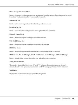 Page 56AcuLaser M4000 Series Users Guide
Using the Control Panel56
Status Sheet, AUX Status Sheet
Prints a sheet showing the current printer settings and installed options. These sheets can be useful 
to confirm whether options have been installed correctly.
Reserve Job List
Prints a list of reserved print jobs stored on the printer’s memory.
Form Overlay List
Prints a list of the form overlays stored in the optional Hard Disk Drive.
Network Status Sheet
Prints a sheet showing the working status of the...