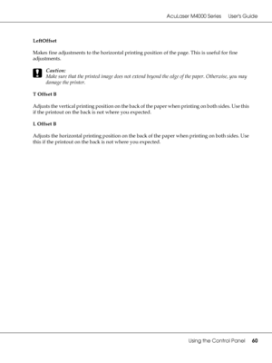 Page 60AcuLaser M4000 Series Users Guide
Using the Control Panel60
LeftOffset
Makes fine adjustments to the horizontal printing position of the page. This is useful for fine 
adjustments.
c
Caution:
Make sure that the printed image does not extend beyond the edge of the paper. Otherwise, you may 
damage the printer.
T Offset B
Adjusts the vertical printing position on the back of the paper when printing on both sides. Use this 
if the printout on the back is not where you expected.
L Offset B
Adjusts the...