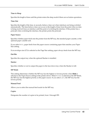 Page 62AcuLaser M4000 Series Users Guide
Using the Control Panel62
Time to Sleep
Specifies the length of time until the printer enters the sleep mode if there are no button operations.
Time Out
Specifies the length of the time, in seconds, before a time out when interfaces are being switched 
automatically. The time before a time out occurs is the length of time from the point when no data 
is being received from an interface until the point of switching the interface. If the printer has a 
print job when...