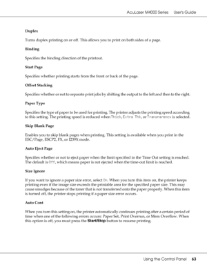 Page 63AcuLaser M4000 Series Users Guide
Using the Control Panel63
Duplex
Turns duplex printing on or off. This allows you to print on both sides of a page. 
Binding
Specifies the binding direction of the printout.
Start Page
Specifies whether printing starts from the front or back of the page.
Offset Stacking
Specifies whether or not to separate print jobs by shifting the output to the left and then to the right.
Paper Type
Specifies the type of paper to be used for printing. The printer adjusts the printing...