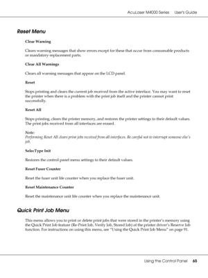 Page 65AcuLaser M4000 Series Users Guide
Using the Control Panel65
Reset Menu
Clear Warning
Clears warning messages that show errors except for these that occur from consumable products 
or mandatory-replacement parts.
Clear All Warnings
Clears all warning messages that appear on the LCD panel.
Reset
Stops printing and clears the current job received from the active interface. You may want to reset 
the printer when there is a problem with the print job itself and the printer cannot print 
successfully.
Reset...