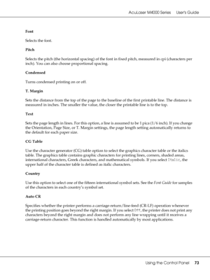 Page 73AcuLaser M4000 Series Users Guide
Using the Control Panel73
Font
Selects the font.
Pitch
Selects the pitch (the horizontal spacing) of the font in fixed pitch, measured in cpi (characters per 
inch). You can also choose proportional spacing.
Condensed
Turns condensed printing on or off.
T. Margin
Sets the distance from the top of the page to the baseline of the first printable line. The distance is 
measured in inches. The smaller the value, the closer the printable line is to the top.
Text
Sets the page...