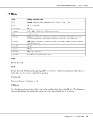 Page 75AcuLaser M4000 Series Users Guide
Using the Control Panel75
FX Menu
Font
Selects the font.
Pitch
Selects the pitch (the horizontal spacing) of the font in fixed pitch, measured in cpi (characters per 
inch). You can also choose proportional spacing.
Condensed
Turns condensed printing on or off.
T. Margin
Sets the distance from the top of the page to the baseline of the first printable line. The distance is 
measured in inches. The smaller the value, the closer the printable line is to the top.
Item...