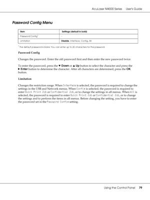 Page 79AcuLaser M4000 Series Users Guide
Using the Control Panel79
Password Config Menu
*The default password is blank. You can enter up to 20 characters for the password.
Password Config
Changes the password. Enter the old password first and then enter the new password twice.
To enter the password, press the dDown or uUp button to select the character and press the 
rEnter button to determine the character. After all characters are determined, press the OK 
button.
Limitation
Changes the restriction range....