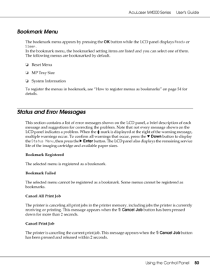 Page 80AcuLaser M4000 Series Users Guide
Using the Control Panel80
Bookmark Menu
The bookmark menu appears by pressing the OK button while the LCD panel displays Ready or 
Sleep. 
In the bookmark menu, the bookmarked setting items are listed and you can select one of them. 
The following menus are bookmarked by default.
❏Reset Menu
❏MP Tray Size
❏System Information
To register the menus in bookmark, see “How to register menus as bookmarks” on page 54 for 
details.
Status and Error Messages
This section contains...