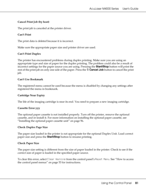 Page 81AcuLaser M4000 Series Users Guide
Using the Control Panel81
Cancel Print Job (by host)
The print job is canceled at the printer driver.
Can’t Print
The print data is deleted because it is incorrect.
Make sure the appropriate paper size and printer driver are used.
Can’t Print Duplex
The printer has encountered problems during duplex printing. Make sure you are using an 
appropriate type and size of paper for the duplex printing. The problem could also be a result of 
incorrect settings for the paper...