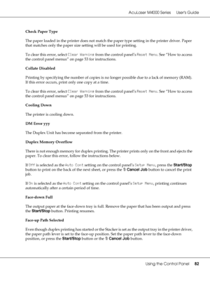 Page 82AcuLaser M4000 Series Users Guide
Using the Control Panel82
Check Paper Type
The paper loaded in the printer does not match the paper type setting in the printer driver. Paper 
that matches only the paper size setting will be used for printing.
To clear this error, select Clear Warning from the control panel’s Reset Menu. See “How to access 
the control panel menus” on page 53 for instructions.
Collate Disabled
Printing by specifying the number of copies is no longer possible due to a lack of memory...
