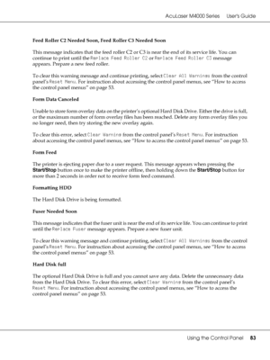 Page 83AcuLaser M4000 Series Users Guide
Using the Control Panel83
Feed Roller C2 Needed Soon, Feed Roller C3 Needed Soon
This message indicates that the feed roller C2 or C3 is near the end of its service life. You can 
continue to print until the Replace Feed Roller C2 or Replace Feed Roller C3 message 
appears. Prepare a new feed roller.
To clear this warning message and continue printing, select Clear All Warnings from the control 
panel’s Reset Menu. For instruction about accessing the control panel menus,...