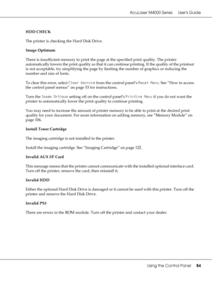 Page 84AcuLaser M4000 Series Users Guide
Using the Control Panel84
HDD CHECK
The printer is checking the Hard Disk Drive.
Image Optimum
There is insufficient memory to print the page at the specified print quality. The printer 
automatically lowers the print quality so that it can continue printing. If the quality of the printout 
is not acceptable, try simplifying the page by limiting the number of graphics or reducing the 
number and size of fonts.
To clear this error, select Clear Warning from the control...